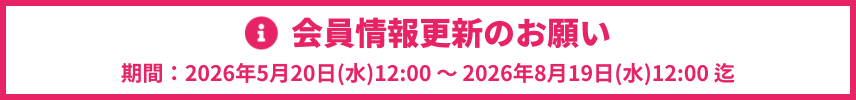 会員情報更新のお願い　期間：2026年5月20日(水)12:00 ～ 2026年8月19日(水)12:00まで
