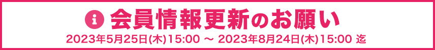 会員情報更新のお願い　期間：2023年5月25日(木)15:00 ～ 2023年8月24日(木)15:00まで